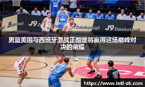 男篮美国与西班牙激战正酣谁将赢得这场巅峰对决的荣耀